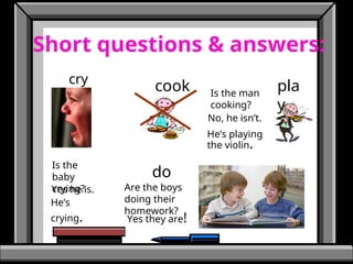 Short questions & answers:
cry
cook pla
y
do
Is the
baby
crying?
Is the man
cooking?
Are the boys
doing their
homework?
No, he isn’t.
He’s playing
the violin.
Yes he is.
He’s
crying. Yes they are!
 