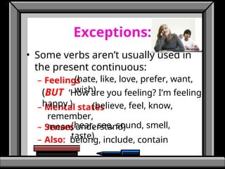 Exceptions:
• Some verbs aren’t usually used in
the present continuous:
– Feelings
– Mental states
– Senses
– Also: belong, include, contain
(hate, like, love, prefer, want,
wish)
(believe, feel, know,
remember,
mean, understand)
(hear, see, sound, smell,
taste)
(BUT ‘How are you feeling? I’m feeling
happy.)
 