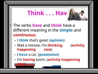 Think . . . Have
• The verbs have and think have a
different meaning in the simple and
continuous.
– I think that’s good. (opinion)
– Wait a minute, I’m thinking. (activity
happening now)
– I have a car. (possession)
– I’m having lunch. (activity happening
now)
 