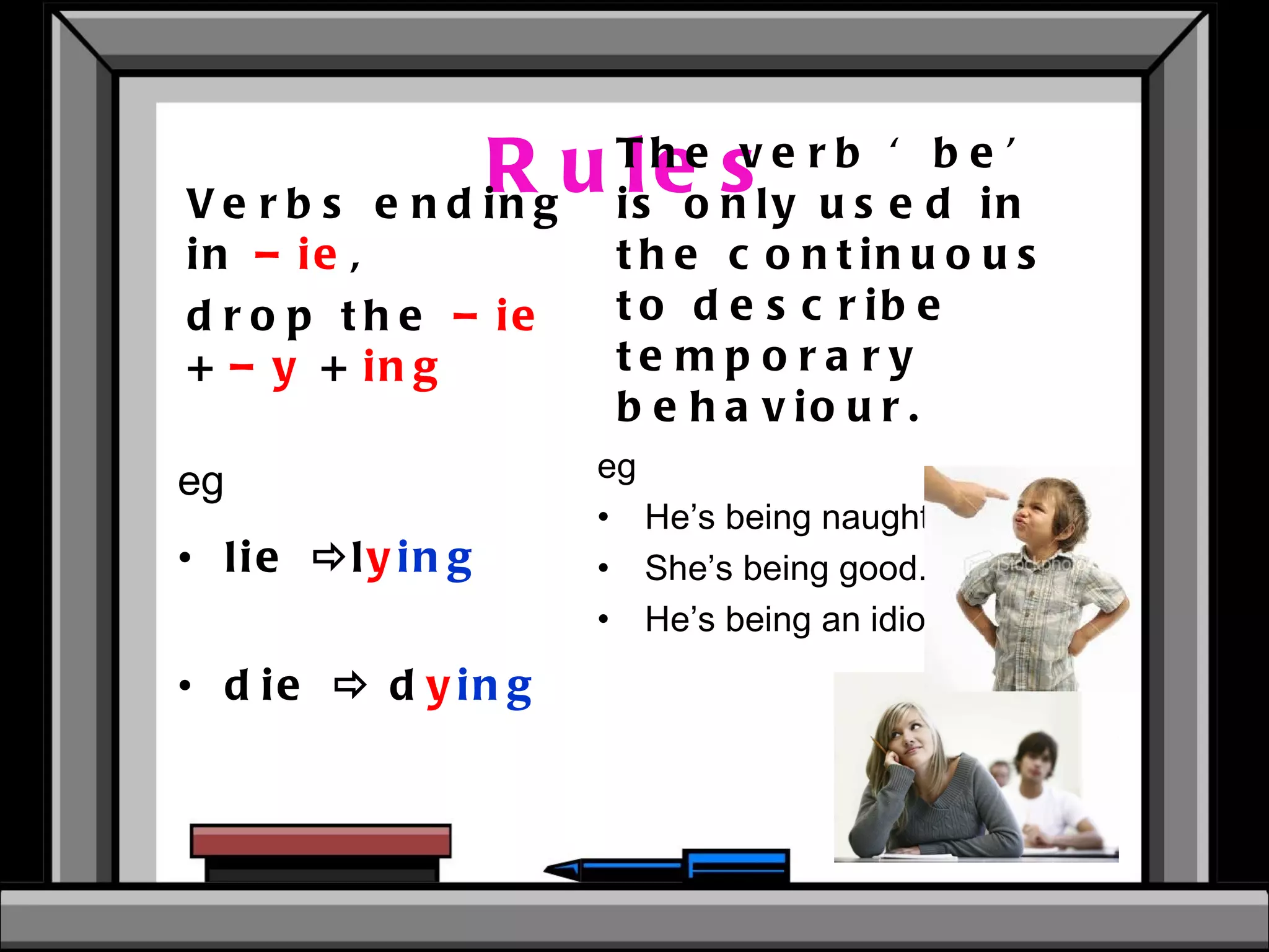 Rules eg lie   l y ing   die    d y ing  The verb ‘be’ is only used in the continuous to describe temporary behaviour. eg  He’s being naughty. She’s being good. He’s being an idiot. Verbs ending in  –ie , drop the  –ie  +  –y  +  ing 
