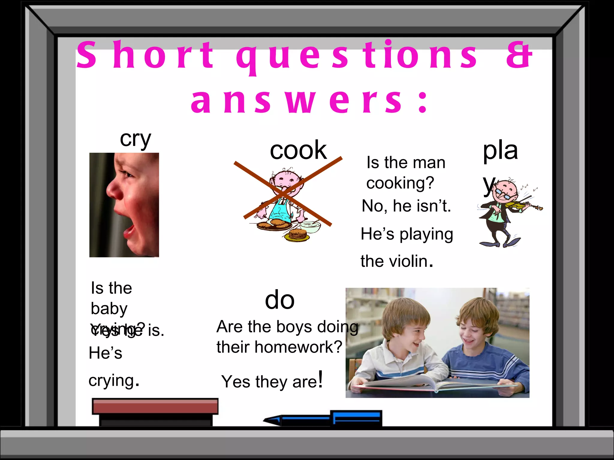 Short questions & answers: cry cook play do Is the baby crying? Is the man cooking? Are the boys doing their homework? No, he isn’t. He’s playing the violin . Yes he is. He’s crying . Yes they are ! 