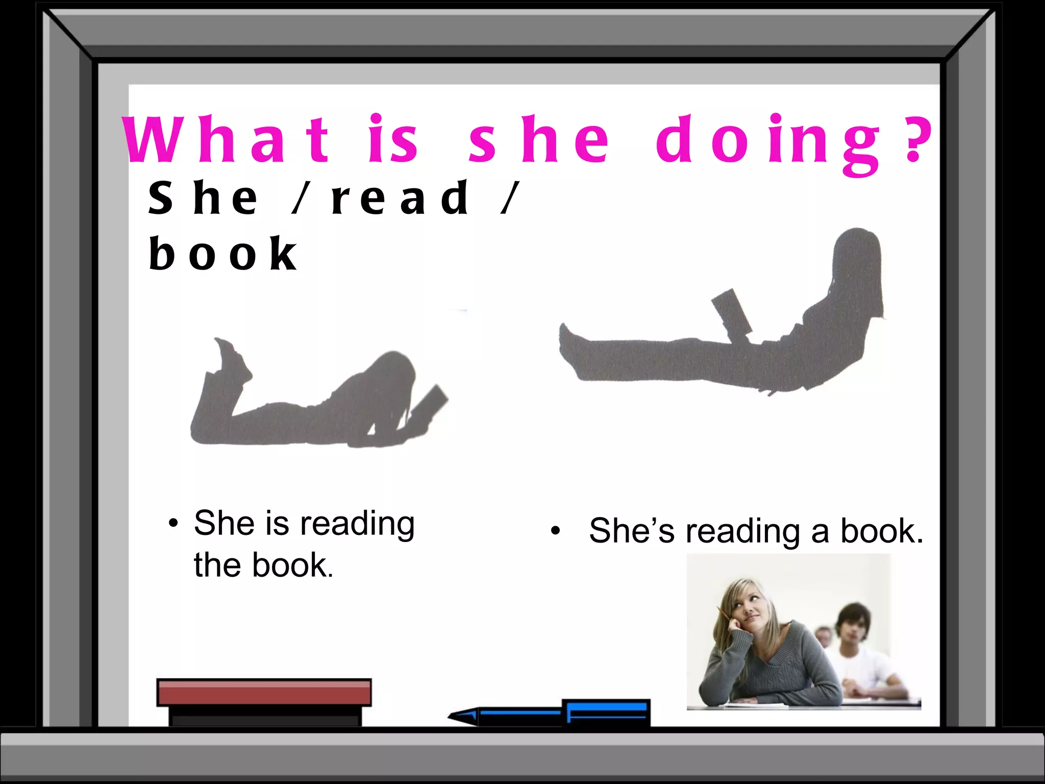What is she doing? She / read / book She is reading the book .  She’s reading a book.   