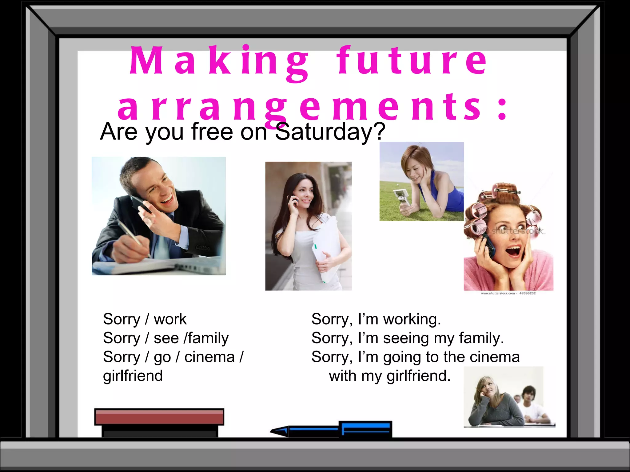 Making future arrangements: Are you free on Saturday? Sorry / work Sorry / see /family Sorry / go / cinema / girlfriend Sorry, I’m working. Sorry, I’m seeing my family. Sorry, I’m going to the cinema with my girlfriend. 