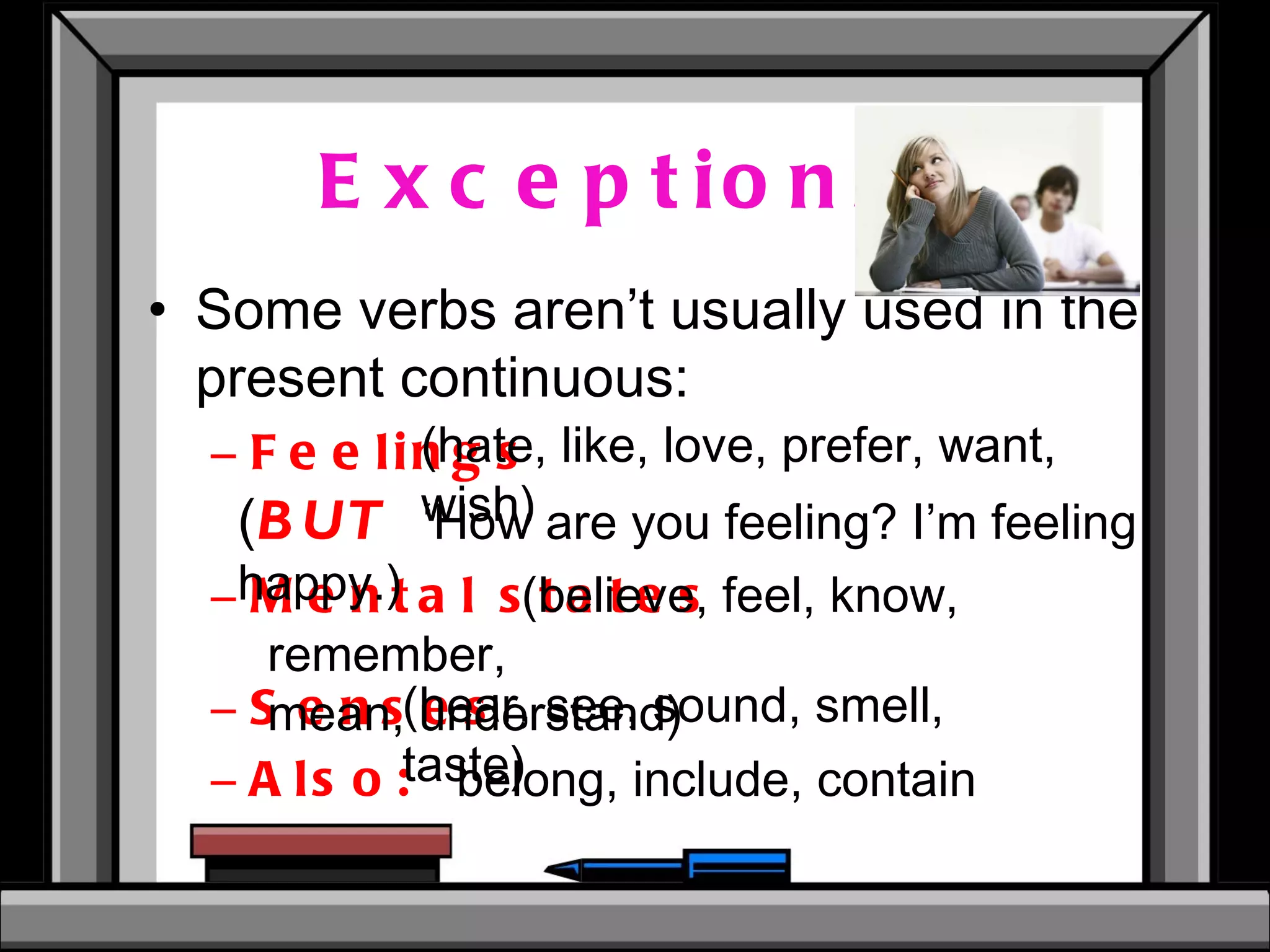 Exceptions: Some verbs aren’t usually used in the present continuous: Feelings Mental states Senses   Also:  belong, include, contain (hate, like, love, prefer, want, wish) (believe, feel, know, remember, mean, understand) (hear, see, sound, smell, taste) ( BUT   ‘How are you feeling? I’m feeling happy.) 