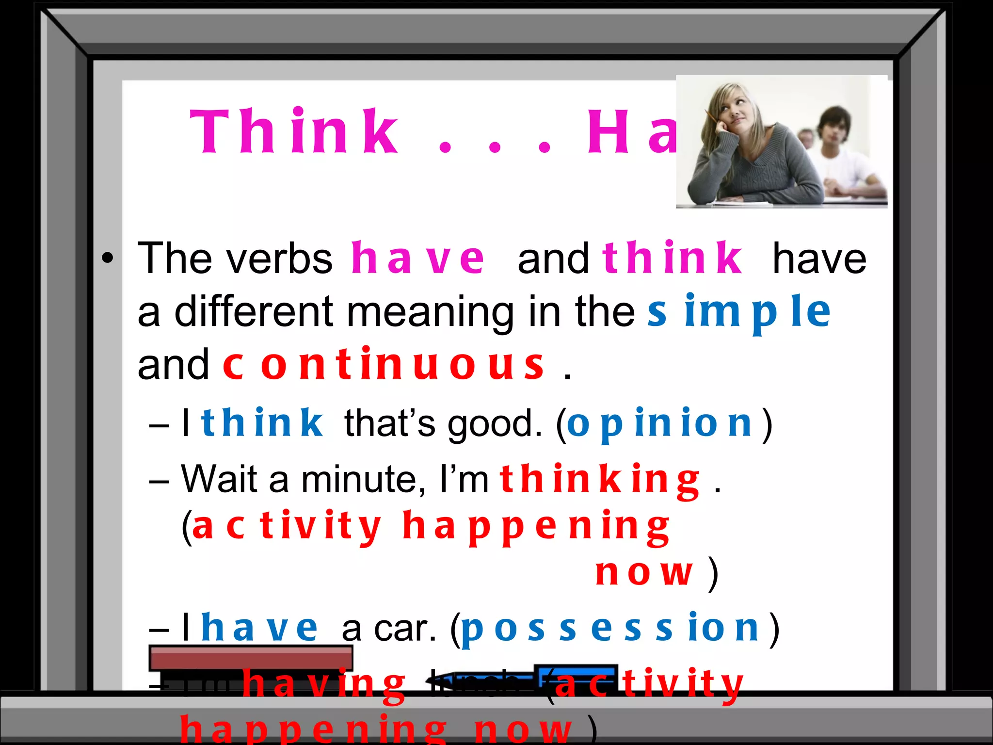 Think . . . Have The verbs   have   and  think   have a different meaning in the  simple  and  continuous . I  think   that’s good. ( opinion ) Wait a minute, I’m  thinking .  ( activity happening  now ) I  have  a car. ( possession ) I’m  having  lunch. ( activity happening now ) 
