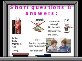 Short questions & answers: cry cook play do Is the baby crying? Is the man cooking? Are the boys doing their homework? No, he isn’t. He’s playing the violin . Yes he is. He’s crying . Yes they are ! 