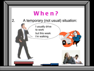 When? 2. A temporary (not usual) situation: I usually drive  to work but this week  I’m walking. 