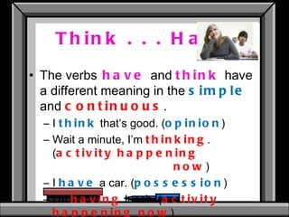 Think . . . Have The verbs   have   and  think   have a different meaning in the  simple  and  continuous . I  think   that’s good. ( opinion ) Wait a minute, I’m  thinking .  ( activity happening  now ) I  have  a car. ( possession ) I’m  having  lunch. ( activity happening now ) 