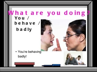 What are you doing? You / behave / badly  You’re behaving badly!  