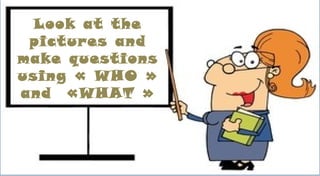 Look at the
pictures and
make questions
using « WHO »
and «WHAT »
 