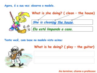 Agora, é a sua vez: observe o modelo.   What is she doing? ( clean – the house) She is clean ing   the house .   Ela está limpando a casa.   Tente você, com base no modelo visto acima:   What is he doing? ( play – the guitar) Ao terminar, chame o professor. 