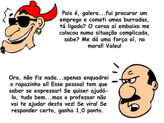 Pois é, galera...fui procurar um emprego e cometi umas burradas, tá ligado? O coroa aí embaixo me colocou numa situação complicada, sabe? Me dá uma força aí, na moral! Valeu! Ora, não fiz nada...apenas enquadrei o rapazinho aí! Esse pessoal tem que saber se expressar! Se quiser ajudá-lo, tudo bem...mas o professor não vai te ajudar desta vez! Se vira! Se responder certo, ganha 1,0 ponto.  