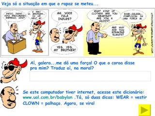 Veja só a situação em que o rapaz se meteu... Aí, galera...me dá uma força! O que o coroa disse pra mim? Traduz aí, na moral? Se este computador tiver internet, acesse este dicionário:  www.uol.com.br/babylon  .Tá, só duas dicas: WEAR = vestir  CLOWN = palhaço. Agora, se vira!  