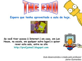THE END Espero que tenha aproveitado a aula de hoje.   Se você tiver acesso à Internet ( em casa, em Lan House, na escola, em qualquer outro lugar) e quiser rever esta aula, entre no site  http://profjaime2.blogspot.com   Aula desenvolvida e criada pelo professor Jaime Guimarães 