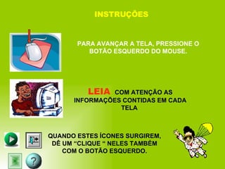 INSTRUÇÕES PARA AVANÇAR A TELA, PRESSIONE O BOTÃO ESQUERDO DO MOUSE. LEIA  COM ATENÇÃO AS INFORMAÇÕES CONTIDAS EM CADA TELA  QUANDO ESTES ÍCONES SURGIREM, DÊ UM “CLIQUE “ NELES TAMBÉM COM O BOTÃO ESQUERDO. 