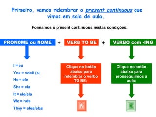 Primeiro, vamos relembrar o  present continuous  que vimos em sala de aula.  Formamos o present continuous nestas condições:   PRONOME ou NOME VERB TO BE VERBO com -ING + + I = eu You = você (s) He = ele She = ela It = ele/ela We = nós They = eles/elas Clique no botão abaixo para relembrar o verbo TO BE:   Clique no botão abaixo para prosseguirmos a aula: 