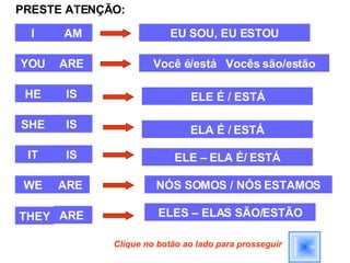 PRESTE ATENÇÃO: I  YOU  HE  SHE  IT  WE  THEY  AM ARE  IS  IS  IS  ARE ARE  EU SOU, EU ESTOU Você é/está  Vocês são/estão ELE É / ESTÁ ELA É / ESTÁ ELE – ELA É/ ESTÁ NÓS SOMOS / NÓS ESTAMOS ELES – ELAS SÃO/ESTÃO Clique no botão ao lado para prosseguir 