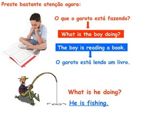 Preste bastante atenção agora:  What is the boy doing? The boy is reading a book. O que o garoto está fazendo?   What is he doing? He is fishing.  O garoto está lendo um livro.  