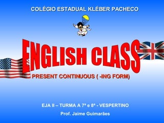COLÉGIO ESTADUAL KLÉBER PACHECO PRESENT CONTINUOUS ( -ING FORM) EJA II – TURMA A 7ª e 8ª - VESPERTINO Prof. Jaime Guimarães ENGLISH CLASS 