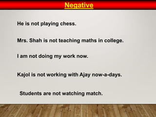 Negative
He is not playing chess.
Mrs. Shah is not teaching maths in college.
I am not doing my work now.
Kajol is not working with Ajay now-a-days.
Students are not watching match.
 