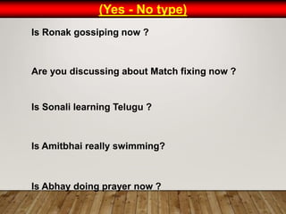 (Yes - No type)
Is Ronak gossiping now ?
Are you discussing about Match fixing now ?
Is Sonali learning Telugu ?
Is Amitbhai really swimming?
Is Abhay doing prayer now ?
 