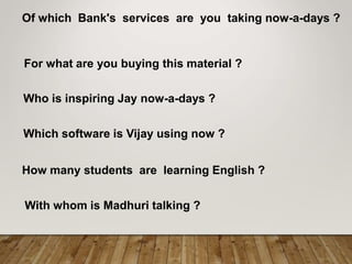 Of which Bank's services are you taking now-a-days ?
For what are you buying this material ?
Who is inspiring Jay now-a-days ?
Which software is Vijay using now ?
How many students are learning English ?
With whom is Madhuri talking ?
 