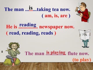 The man .........taking tea now.
( am, is, are )
is
He is ............... newspaper now.
( read, reading, reads )
reading
The man ................ flute now.
(to play)
is playing
 