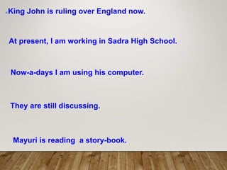 King John is ruling over England now.
At present, I am working in Sadra High School.
Now-a-days I am using his computer.
They are still discussing.
Mayuri is reading a story-book.
 