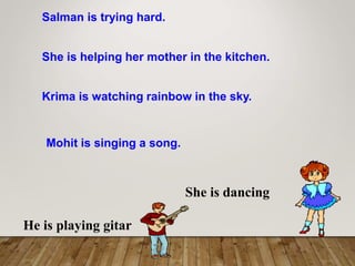 Salman is trying hard.
She is helping her mother in the kitchen.
Krima is watching rainbow in the sky.
Mohit is singing a song.
She is dancing
He is playing gitar
 