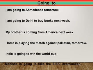 Going to
I am going to Ahmedabad tomorrow.
I am going to Delhi to buy books next week.
My brother is coming from America next week.
India is playing the match against pakistan, tomorrow.
India is going to win the world-cup.
Manisha is going to take the S.S.C. examination.
 