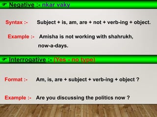  Negative :- nkar vaky
Syntax :- Subject + is, am, are + not + verb-ing + object.
Example :- Amisha is not working with shahrukh,
now-a-days.
 Interrogative :- (Yes - no type)
Format :- Am, is, are + subject + verb-ing + object ?
Example :- Are you discussing the politics now ?
 