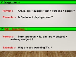  Negative :-
Format :- Am, is, are + subject + not + verb-ing + object ?
Example :- Is Sarika not playing chess ?
 WH - Question :-
Format :- Intro. pronoun + is, am, are + subject +
verb-ing + object ?
Example :- Why are you watching T.V. ?
 