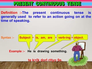 Definition :-The present continuous tense is
generally used to refer to an action going on at the
time of speaking.
Syntax :- Subject + is, am, are + verb-ing + object.
Example :- He is drawing something.
te k>[k dorI rHyo 0e.
 