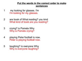 1   my looking for glasses. I'm I'm looking for my glasses. 2  are book of What reading? you kind What kind of book are you reading? 3  crying? is Pamela Why Why is Pamela crying? 4  playing Peter football is now. Peter is playing football now. 5  laughing? is everyone Why Why is everyone laughing? Put the words in the correct order to make sentences 