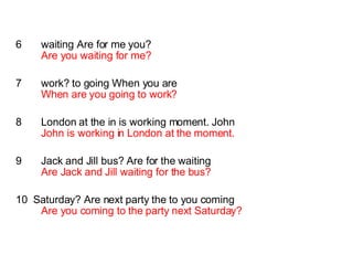 6  waiting Are for me you? Are you waiting for me? 7  work? to going When you are When are you going to work? 8  London at the in is working moment. John John is working in London at the moment. 9  Jack and Jill bus? Are for the waiting  Are Jack and Jill waiting for the bus? 10  Saturday? Are next party the to you coming Are you coming to the party next Saturday? 
