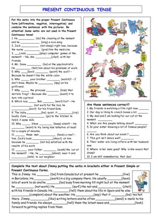 Put the verbs into the proper Present Continuous
form (affirmative, negative, interrogative) and
combine the sentences with the pictures. Be
attentive! Some verbs are not used in the Present
Continuous tense!
1. He __________ (do) the cleaning at the moment
and he ____________ (sing) a nice song.
2. Jack ___________ (not sleep) right now, because
the nurse __________ (give) him the medicine.
3. ___Linda ________(play) computer games at the
moment? – No, she __________(chat) with her
friends.
4. Mr. Snow _________ (be) at the psychiatrist’s.
He _________ (tell) him about his problems at work.
5. Why ____David ________ (paint) the wall? –
Because he doesn’t like the white color.
6. Who _____ your brother ________ (watch)? – I
don’t know. Maybe he _________ (spy) on his
girlfriend.
7. Why _____ the princess ________ (kiss) that
terrible frog? – Because she _______ (want) it to
turn into a prince!
8. Which bus _____ Bob _______ (wait) for? – He
_____________ (not wait) for the bus, he
___________(wait) for his friend Kate.
9. The baby _________(be) quiet, it _________(cry)
loudly. Jane ___________ (go) to the kitchen to
fetch it some milk.
10. Why _____ Steve ________ (keep) silent? – He
________ (want) to try being less talkative at least
for a couple of minutes.
11. ______ these men __________ (have) a row? –
Yes, Jack’s boss _____________(shout) at him
because he ________ (not be) satisfied with the
results of his work.
12. _______ your father ________ (wash) the car at
the moment? – No, he ________(stand) near it and
__________(talk) to our neighbor.
Are these sentences correct?
1. My friends is watching a film right now. ______
2. Our dog is liking to crunch bones a lot. ______
3. My dad and I am looking for our cat at the
moment. _________
4. What are this people talking about? ________
5. Is your sister knowing a lot of famous people?
______
6. Are you think about our exam ? ______
7. This girl isn’t dance well! ________
8. Their sister are living in Paris with her husband
now.
9. Where is her mom goes? Why is she wears that
dress?
10. I am still remembering that day!
Complete the text about Jimmy putting the verbs in brackets either in Present Simple or
Present Continuous forms.
This is Jimmy. He _______ (be) from Canada but at present he _____________(live)
in Barcelona. He _________(work) in a big company there. He usually ________(have)
lots of work to do and he _______(be) busy from morning till night but at the moment
he __________ (not work). He _________ (surf) the net and _____________ (chat)
with his friends in Canada. He _________(tell) them about his life in Spain and he also
__________(complain) about the weather. He __________(say) that it ________(be) too hot
there. Jimmy __________(like) writing letters and he often ___________(send) e-mails to his
family and friends. He always ________(tell) them the latest news and ______________(look)
forward to getting replies from them.
PRESENT CONTINUOUS TENSE
 
