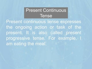 Present Continuous
Tense
Present continuous tense expresses
the ongoing action or task of the
present. It is also called present
progressive tense. For example, I
am eating the meal.
 