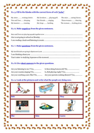 Ex. 5. Fill in the blanks with the correct form of verb “to be”
My sister ……… writing a letter. His brothers …… playing golf. The mice …… eating cheese.
Tim and Tom …… sleeping. Our friends …… singing. Those women …….. dancing.
My hamster …….. running. Her dogs …….. barking. The woman ….. looking at me.
Ex. 6. Make negatives from the given sentences.
Sara and Tom are playing squash together now. ………………………………………………..……………………
Jim is not going to school on Monday. ………………………………………………………..……………………
I am reading a book and listening to music. ………………………………………………..……………………
Ex. 7. Make questions from the given sentences.
My best friends are going to Spain next year. ………………………………………………..……………………
I am thinking about you. ………………………………………………..…………………………………………..
Tom’s sister is studying Japanese at the moment. ………………………………………………..………
Ex. 8. Give short answers to the given questions.
Are you listening to me ? Yes, …………… Is Sara doing homework? No, ……………………
Are your cousins singing? No, ………….. Is, Bob playing rugby? Yes, ……………………….
Are you watching a new film? No, ………. Are your parents cooking dinners? Yes, ……………
Ex. 9. Look at the pictures and write what the people are doing now.
Bob Matt They
She Kim Laura
 