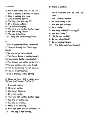 AnswerKey:
A. Fill in the blanks with “is” or “are”.
1) Kate is cooking a turkey for dinner.
2) Mom is setting the table.
3) John is making coffee.
4) The boys are watching TV.
5) It is snowing outside.
6) The baby is laughing.
7) The girls are painting Easter eggs.
8) We are eating turkey.
9) The dog is barking.
10) They are celebrating Easter.
B.
1.Kate is preparing dinner (prepare).
2.They are hunting for Easter eggs
(hunt).
3.We are eating turkey (eat).
4.The Easter Bunny is coming (come).
5.I am making Easter eggs (make).
6.The children are eating candy (eat).
7.You are singing a nice song (sing).
8.The dog is chasing the cat (chase).
9.The cat is running(run).
10.He is drinking coffee (drink).
C. Negative form. Fill in blanks with
“is/ are /not” and/or “ing”verb”
1. I am not cooking.
2. He is not eating.
3. She is not laughing.
4. It is not raining.
5. They are not painting Easter eggs.
6. We are not eating now.
7. You are not walking.
8. Mary is not sleeping.
9. Kate and John are not watching TV.
10. The dog is not barking.
D. Make a question.
Fill in the blank with “be” and “ing”
verb
1. Am I cooking dinner?
2. Is Jack baking a pie?
3. Are the girls eating?
4. Is it raining?
5. Are they making Easter eggs?
6. Are you coming ?
7. Is the dog barking?
8. Is she talking?(talk)
9. Is he laughing?(laugh)
10. Are Kate and John sleeping?
 