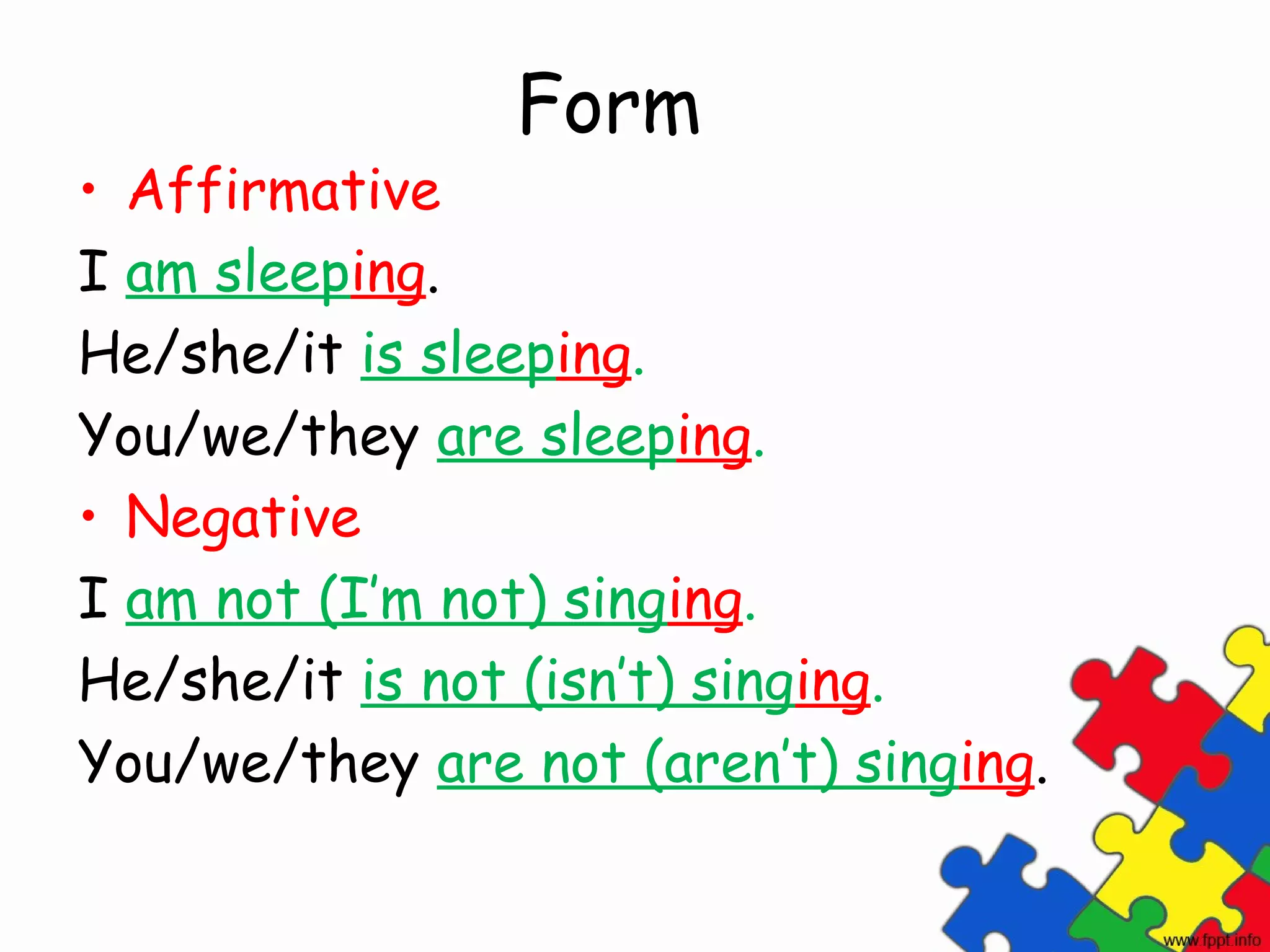 Form
• Affirmative
I am sleeping.
He/she/it is sleeping.
You/we/they are sleeping.
• Negative
I am not (I’m not) singing.
He/she/it is not (isn’t) singing.
You/we/they are not (aren’t) singing.
 