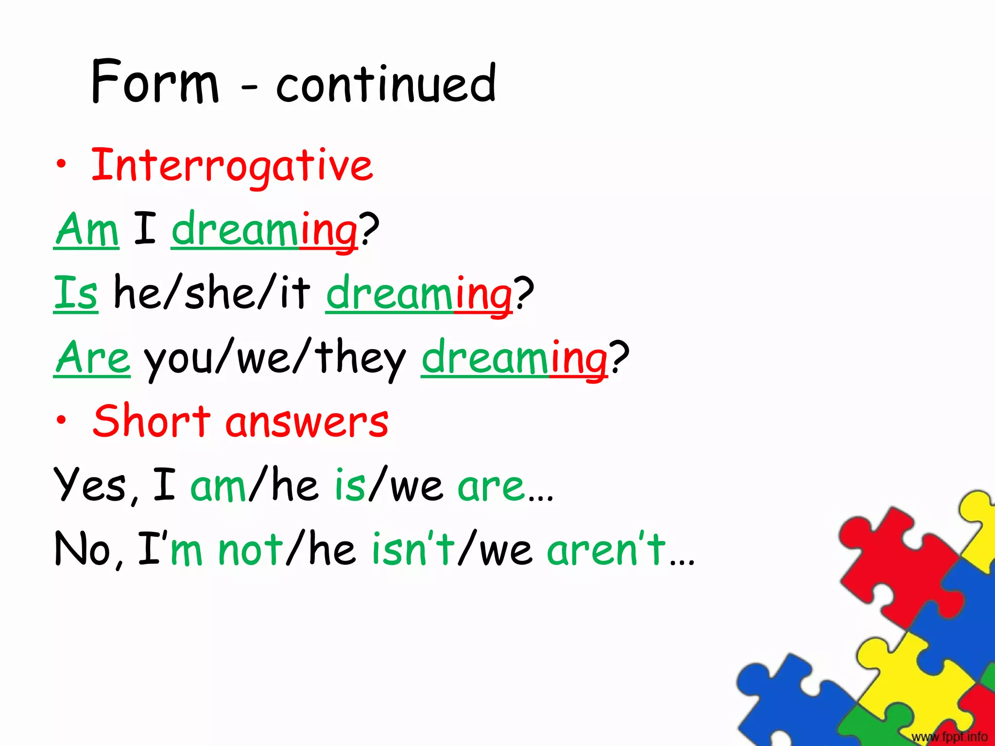 Form - continued
• Interrogative
Am I dreaming?
Is he/she/it dreaming?
Are you/we/they dreaming?
• Short answers
Yes, I am/he is/we are…
No, I’m not/he isn’t/we aren’t…
 