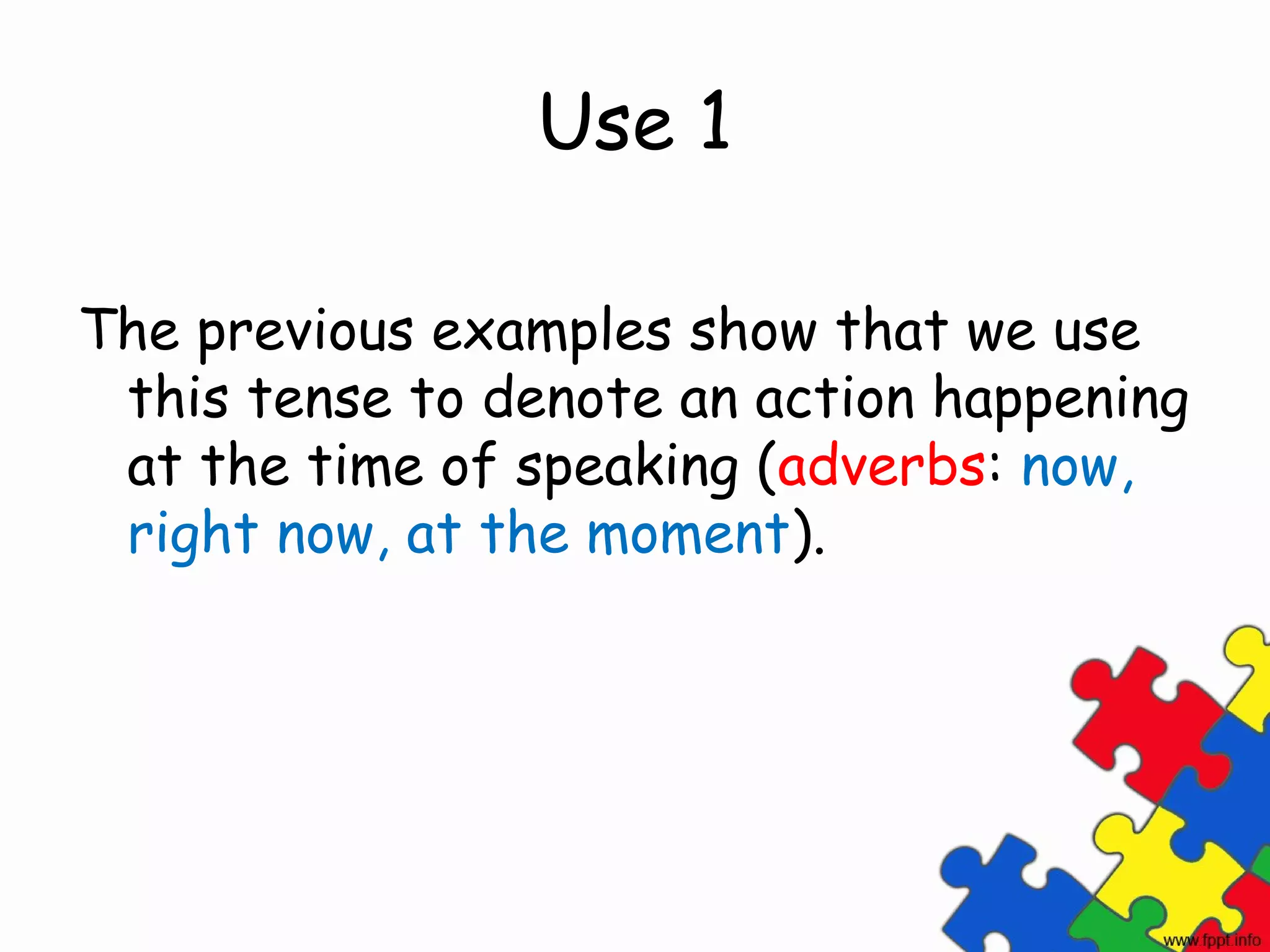 Use 1

The previous examples show that we use
 this tense to denote an action happening
 at the time of speaking (adverbs: now,
 right now, at the moment).
 