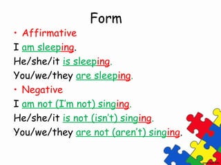 Form
• Affirmative
I am sleeping.
He/she/it is sleeping.
You/we/they are sleeping.
• Negative
I am not (I’m not) singing.
He/she/it is not (isn’t) singing.
You/we/they are not (aren’t) singing.
 