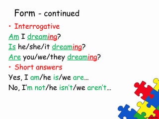 Form - continued
• Interrogative
Am I dreaming?
Is he/she/it dreaming?
Are you/we/they dreaming?
• Short answers
Yes, I am/he is/we are…
No, I’m not/he isn’t/we aren’t…
 