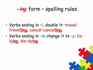 -ing form – spelling rules

• Verbs ending in –l, double it: travel-
  travelling, cancel-cancelling
• Verbs ending in –ie change it to –y: lie-
  lying, die-dying
 