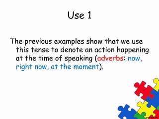 Use 1

The previous examples show that we use
 this tense to denote an action happening
 at the time of speaking (adverbs: now,
 right now, at the moment).
 