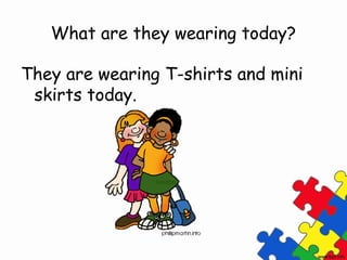 What are they wearing today?

They are wearing T-shirts and mini
 skirts today.
 