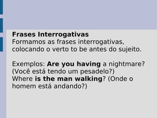 Frases Interrogativas Formamos as frases interrogativas, colocando o verto to be antes do sujeito.  Exemplos:  Are you having  a nightmare? (Você está tendo um pesadelo?)  Where  is the man walking ? (Onde o homem está andando?)  
