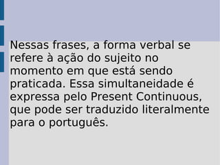 Nessas frases, a forma verbal se refere à ação do sujeito no momento em que está sendo praticada. Essa simultaneidade é expressa pelo Present Continuous, que pode ser traduzido literalmente para o português.   
