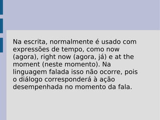 Na escrita, normalmente é usado com expressões de tempo, como now (agora), right now (agora, já) e at the moment (neste momento). Na linguagem falada isso não ocorre, pois o diálogo corresponderá à ação desempenhada no momento da fala.  